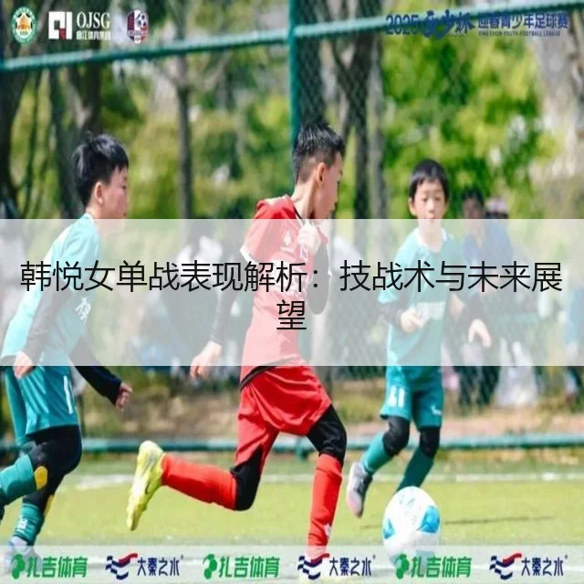 韩悦女单战表现解析：技战术与未来展望
