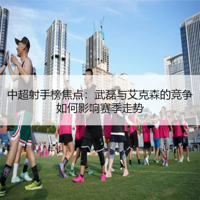 中超射手榜焦点：武磊与艾克森的竞争如何影响赛季走势