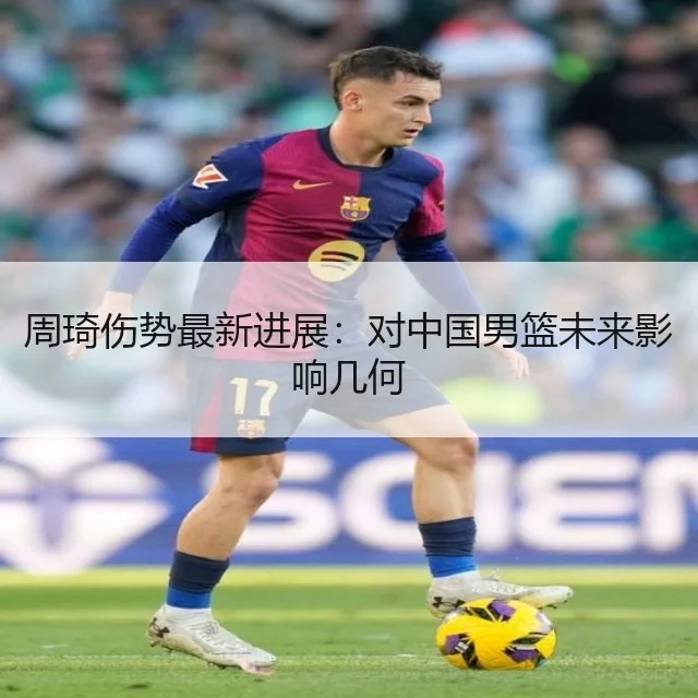 周琦伤势最新进展:对中国男篮未来影响几何